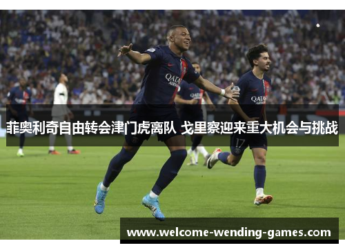 菲奥利奇自由转会津门虎离队 戈里察迎来重大机会与挑战