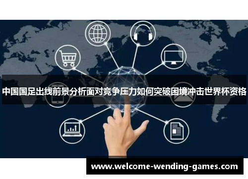 中国国足出线前景分析面对竞争压力如何突破困境冲击世界杯资格