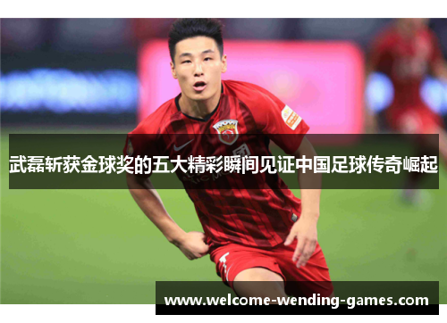 武磊斩获金球奖的五大精彩瞬间见证中国足球传奇崛起