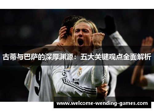 古蒂与巴萨的深厚渊源：五大关键观点全面解析