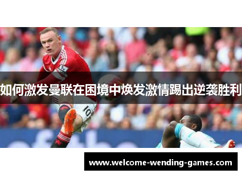 如何激发曼联在困境中焕发激情踢出逆袭胜利