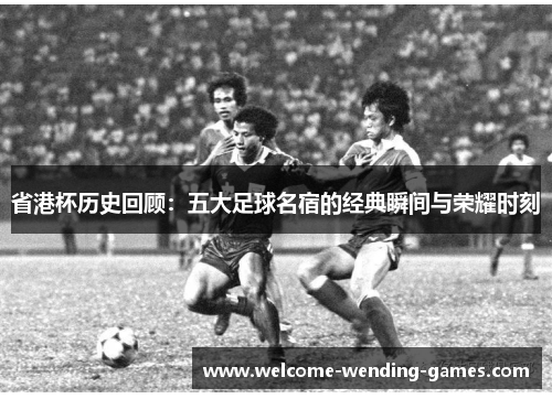 省港杯历史回顾：五大足球名宿的经典瞬间与荣耀时刻