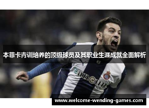 本菲卡青训培养的顶级球员及其职业生涯成就全面解析