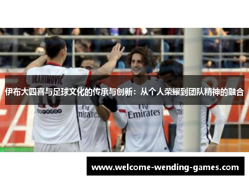 伊布大四喜与足球文化的传承与创新：从个人荣耀到团队精神的融合
