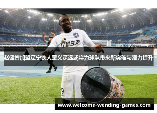 赵健博加盟辽宁铁人意义深远或将为球队带来新突破与潜力提升