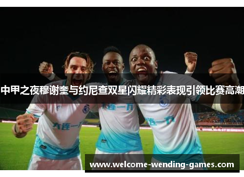 中甲之夜穆谢奎与约尼查双星闪耀精彩表现引领比赛高潮