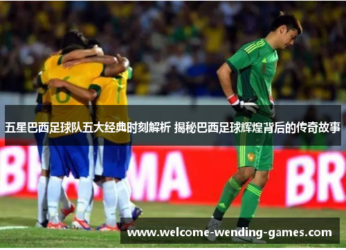 五星巴西足球队五大经典时刻解析 揭秘巴西足球辉煌背后的传奇故事