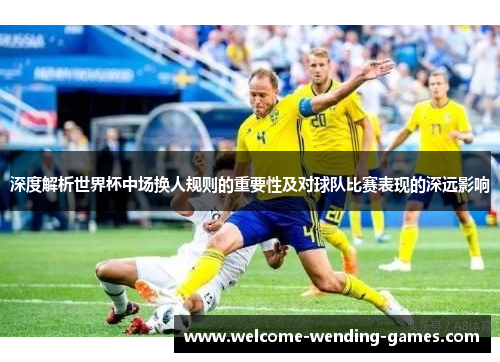 深度解析世界杯中场换人规则的重要性及对球队比赛表现的深远影响