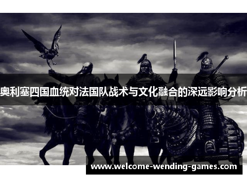 奥利塞四国血统对法国队战术与文化融合的深远影响分析