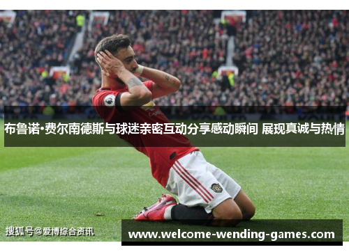 布鲁诺·费尔南德斯与球迷亲密互动分享感动瞬间 展现真诚与热情