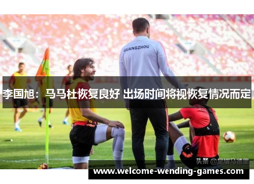 李国旭:马马杜恢复良好 出场时间将视恢复情况而定 李国旭:马马杜恢复良好 出场时间将视恢复情况而定
