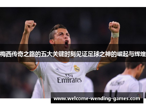 梅西传奇之路的五大关键时刻见证足球之神的崛起与辉煌 梅西传奇之路的五大关键时刻见证足球之神的崛起与辉煌