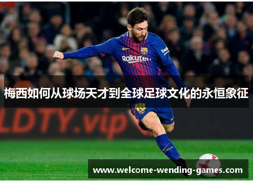 梅西如何从球场天才到全球足球文化的永恒象征 梅西如何从球场天才到全球足球文化的永恒象征