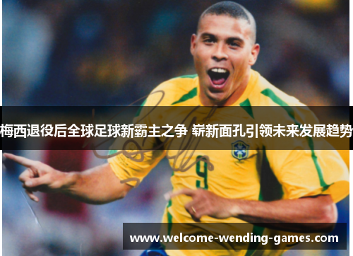 梅西退役后全球足球新霸主之争 崭新面孔引领未来发展趋势 梅西退役后全球足球新霸主之争 崭新面孔引领未来发展趋势
