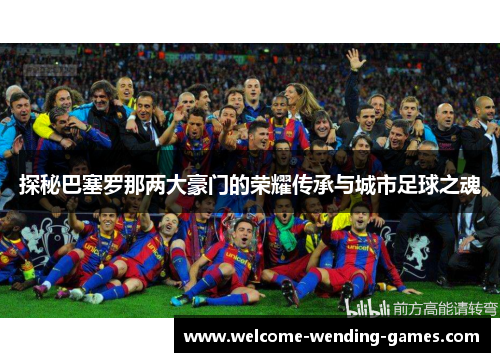 探秘巴塞罗那两大豪门的荣耀传承与城市足球之魂 探秘巴塞罗那两大豪门的荣耀传承与城市足球之魂