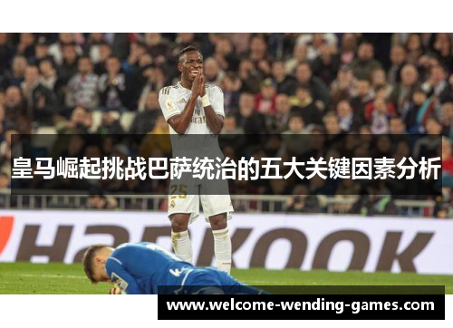 皇马崛起挑战巴萨统治的五大关键因素分析 皇马崛起挑战巴萨统治的五大关键因素分析
