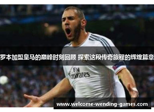 罗本加盟皇马的巅峰时刻回顾 探索这段传奇旅程的辉煌篇章