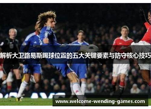 解析大卫路易斯踢球位置的五大关键要素与防守核心技巧