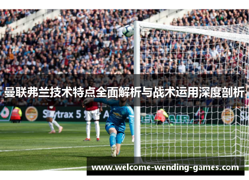 曼联弗兰技术特点全面解析与战术运用深度剖析 曼联弗兰技术特点全面解析与战术运用深度剖析