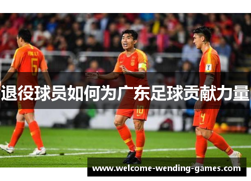 退役球员如何为广东足球贡献力量 退役球员如何为广东足球贡献力量