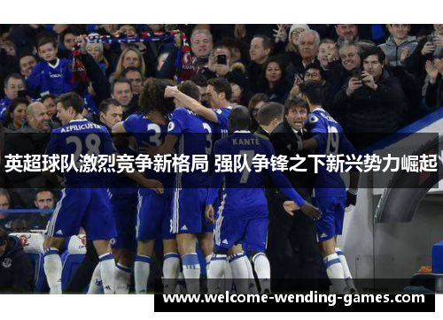 英超球队激烈竞争新格局 强队争锋之下新兴势力崛起