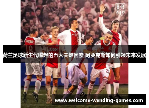 荷兰足球新生代崛起的五大关键因素 阿贾克斯如何引领未来发展