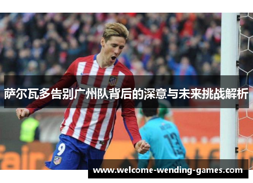 萨尔瓦多告别广州队背后的深意与未来挑战解析