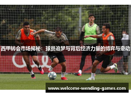 西甲转会市场揭秘：球员追梦与背后经济力量的博弈与牵动