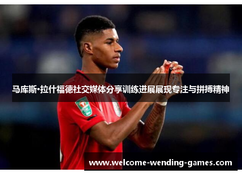 马库斯·拉什福德社交媒体分享训练进展展现专注与拼搏精神