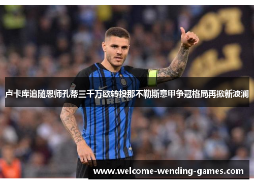 卢卡库追随恩师孔蒂三千万欧转投那不勒斯意甲争冠格局再掀新波澜