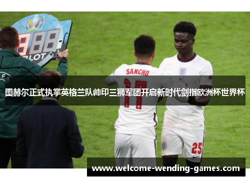 图赫尔正式执掌英格兰队帅印三狮军团开启新时代剑指欧洲杯世界杯